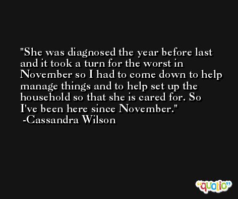 She was diagnosed the year before last and it took a turn for the worst in November so I had to come down to help manage things and to help set up the household so that she is cared for. So I've been here since November. -Cassandra Wilson