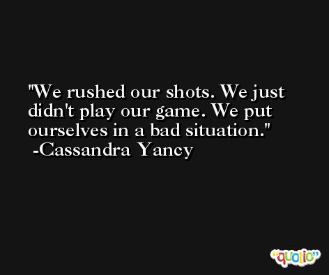 We rushed our shots. We just didn't play our game. We put ourselves in a bad situation. -Cassandra Yancy