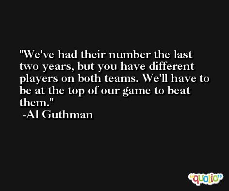 We've had their number the last two years, but you have different players on both teams. We'll have to be at the top of our game to beat them. -Al Guthman
