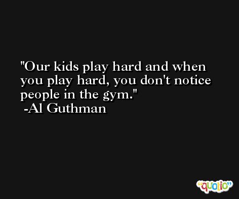Our kids play hard and when you play hard, you don't notice people in the gym. -Al Guthman