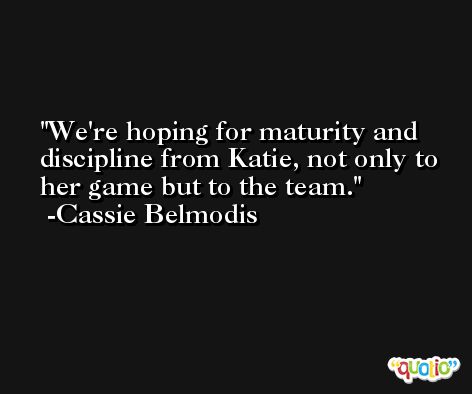 We're hoping for maturity and discipline from Katie, not only to her game but to the team. -Cassie Belmodis