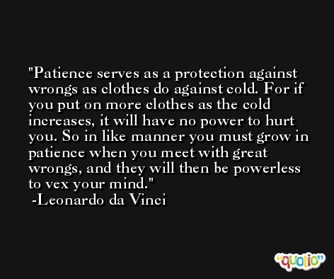 Patience serves as a protection against wrongs as clothes do against cold. For if you put on more clothes as the cold increases, it will have no power to hurt you. So in like manner you must grow in patience when you meet with great wrongs, and they will then be powerless to vex your mind. -Leonardo da Vinci
