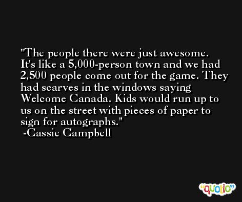 The people there were just awesome. It's like a 5,000-person town and we had 2,500 people come out for the game. They had scarves in the windows saying Welcome Canada. Kids would run up to us on the street with pieces of paper to sign for autographs. -Cassie Campbell