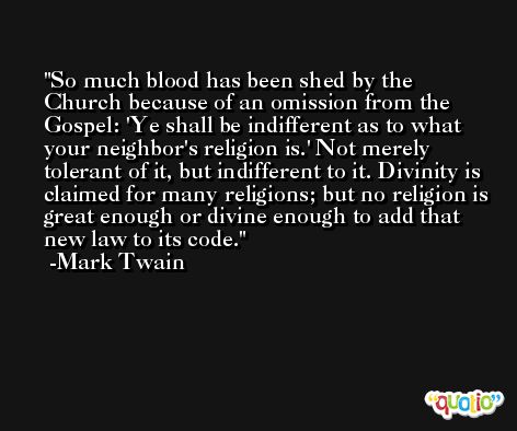 So much blood has been shed by the Church because of an omission from the Gospel: 'Ye shall be indifferent as to what your neighbor's religion is.' Not merely tolerant of it, but indifferent to it. Divinity is claimed for many religions; but no religion is great enough or divine enough to add that new law to its code. -Mark Twain