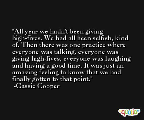 All year we hadn't been giving high-fives. We had all been selfish, kind of. Then there was one practice where everyone was talking, everyone was giving high-fives, everyone was laughing and having a good time. It was just an amazing feeling to know that we had finally gotten to that point. -Cassie Cooper