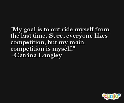 My goal is to out ride myself from the last time. Sure, everyone likes competition, but my main competition is myself. -Catrina Langley