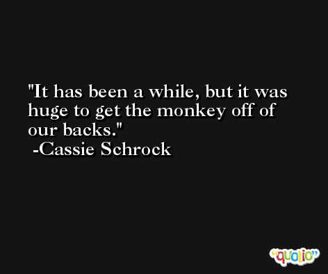 It has been a while, but it was huge to get the monkey off of our backs. -Cassie Schrock