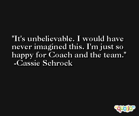 It's unbelievable. I would have never imagined this. I'm just so happy for Coach and the team. -Cassie Schrock