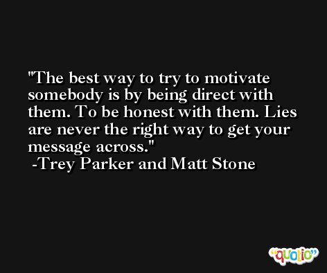 The best way to try to motivate somebody is by being direct with them. To be honest with them. Lies are never the right way to get your message across. -Trey Parker and Matt Stone