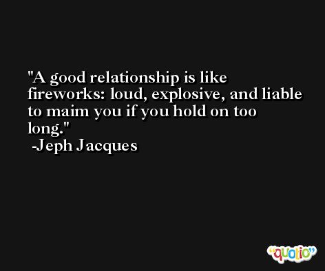 A good relationship is like fireworks: loud, explosive, and liable to maim you if you hold on too long. -Jeph Jacques