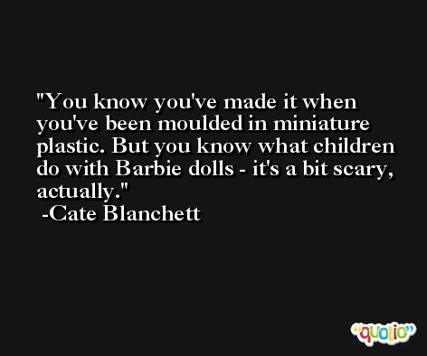 You know you've made it when you've been moulded in miniature plastic. But you know what children do with Barbie dolls - it's a bit scary, actually. -Cate Blanchett