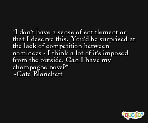I don't have a sense of entitlement or that I deserve this. You'd be surprised at the lack of competition between nominees - I think a lot of it's imposed from the outside. Can I have my champagne now? -Cate Blanchett