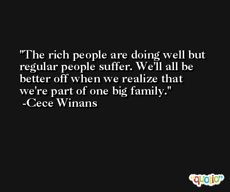 The rich people are doing well but regular people suffer. We'll all be better off when we realize that we're part of one big family. -Cece Winans