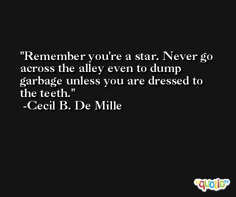 Remember you're a star. Never go across the alley even to dump garbage unless you are dressed to the teeth. -Cecil B. De Mille