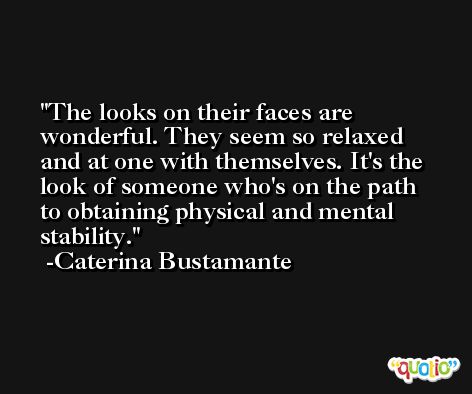 The looks on their faces are wonderful. They seem so relaxed and at one with themselves. It's the look of someone who's on the path to obtaining physical and mental stability. -Caterina Bustamante