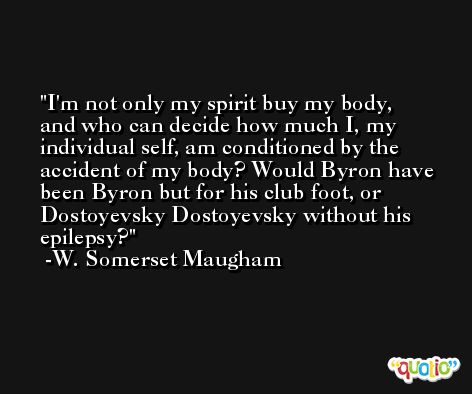 I'm not only my spirit buy my body, and who can decide how much I, my individual self, am conditioned by the accident of my body? Would Byron have been Byron but for his club foot, or Dostoyevsky Dostoyevsky without his epilepsy? -W. Somerset Maugham