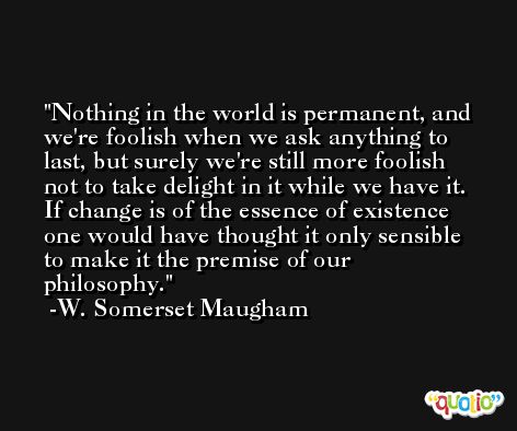 Nothing in the world is permanent, and we're foolish when we ask anything to last, but surely we're still more foolish not to take delight in it while we have it. If change is of the essence of existence one would have thought it only sensible to make it the premise of our philosophy. -W. Somerset Maugham