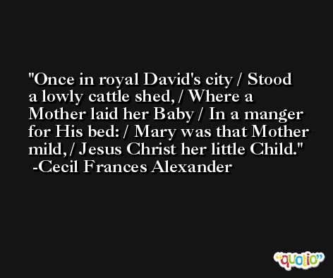 Once in royal David's city / Stood a lowly cattle shed, / Where a Mother laid her Baby / In a manger for His bed: / Mary was that Mother mild, / Jesus Christ her little Child. -Cecil Frances Alexander