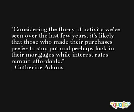 Considering the flurry of activity we've seen over the last few years, it's likely that those who made their purchases prefer to stay put and perhaps lock in their mortgages while interest rates remain affordable. -Catherine Adams