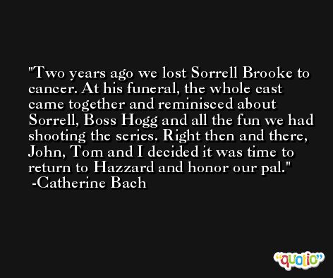 Two years ago we lost Sorrell Brooke to cancer. At his funeral, the whole cast came together and reminisced about Sorrell, Boss Hogg and all the fun we had shooting the series. Right then and there, John, Tom and I decided it was time to return to Hazzard and honor our pal. -Catherine Bach