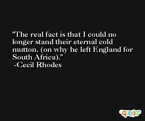 The real fact is that I could no longer stand their eternal cold mutton. (on why he left England for South Africa). -Cecil Rhodes