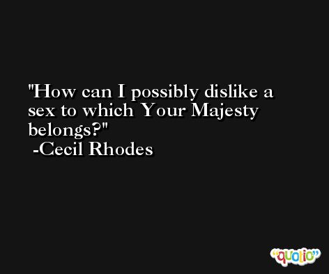 How can I possibly dislike a sex to which Your Majesty belongs? -Cecil Rhodes