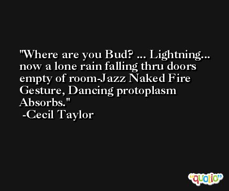 Where are you Bud? ... Lightning... now a lone rain falling thru doors empty of room-Jazz Naked Fire Gesture, Dancing protoplasm Absorbs. -Cecil Taylor