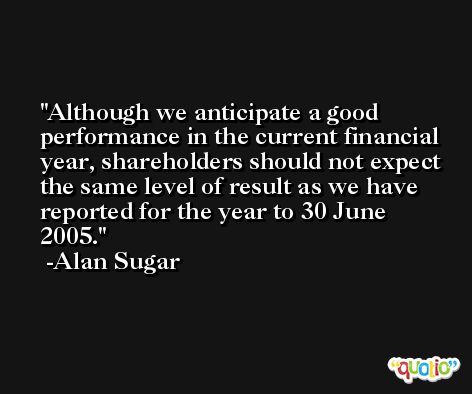 Although we anticipate a good performance in the current financial year, shareholders should not expect the same level of result as we have reported for the year to 30 June 2005. -Alan Sugar