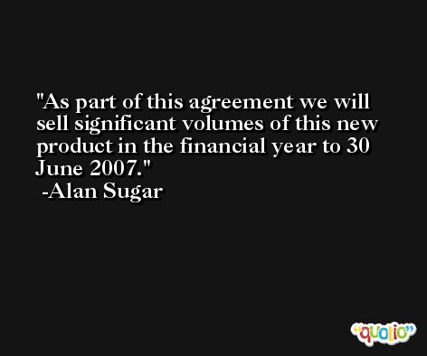 As part of this agreement we will sell significant volumes of this new product in the financial year to 30 June 2007. -Alan Sugar