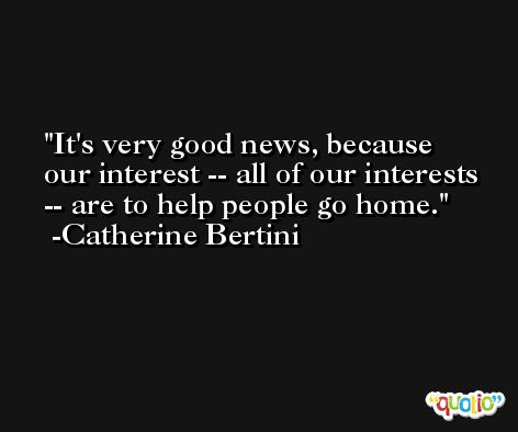 It's very good news, because our interest -- all of our interests -- are to help people go home. -Catherine Bertini