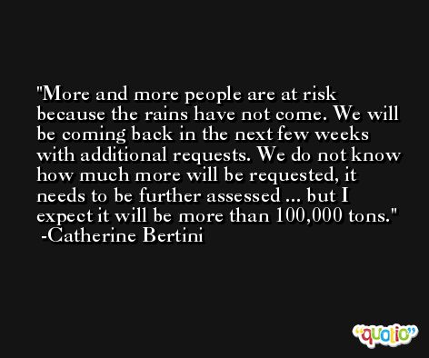 More and more people are at risk because the rains have not come. We will be coming back in the next few weeks with additional requests. We do not know how much more will be requested, it needs to be further assessed ... but I expect it will be more than 100,000 tons. -Catherine Bertini