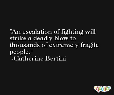 An escalation of fighting will strike a deadly blow to thousands of extremely fragile people. -Catherine Bertini