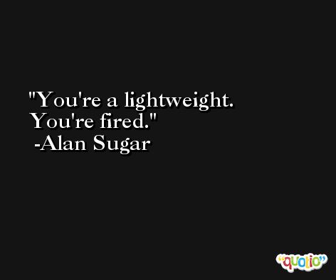 You're a lightweight. You're fired. -Alan Sugar
