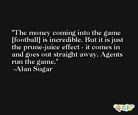 The money coming into the game [football] is incredible. But it is just the prune-juice effect - it comes in and goes out straight away. Agents run the game. -Alan Sugar