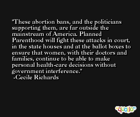 These abortion bans, and the politicians supporting them, are far outside the mainstream of America. Planned Parenthood will fight these attacks in court, in the state houses and at the ballot boxes to ensure that women, with their doctors and families, continue to be able to make personal health-care decisions without government interference. -Cecile Richards