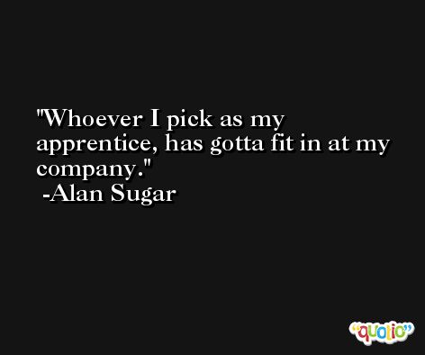 Whoever I pick as my apprentice, has gotta fit in at my company. -Alan Sugar