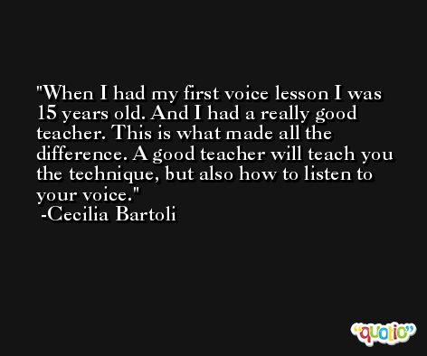 When I had my first voice lesson I was 15 years old. And I had a really good teacher. This is what made all the difference. A good teacher will teach you the technique, but also how to listen to your voice. -Cecilia Bartoli
