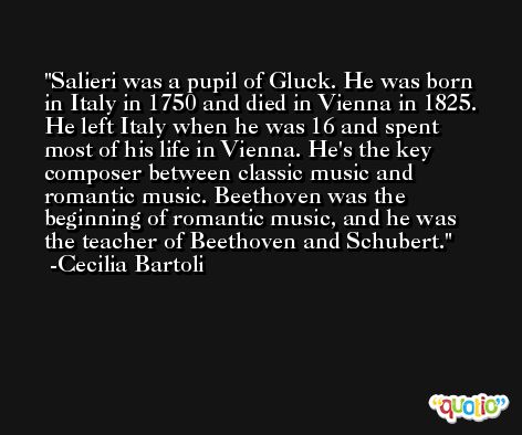 Salieri was a pupil of Gluck. He was born in Italy in 1750 and died in Vienna in 1825. He left Italy when he was 16 and spent most of his life in Vienna. He's the key composer between classic music and romantic music. Beethoven was the beginning of romantic music, and he was the teacher of Beethoven and Schubert. -Cecilia Bartoli
