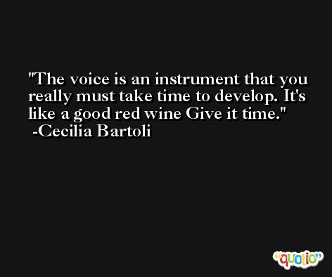 The voice is an instrument that you really must take time to develop. It's like a good red wine Give it time. -Cecilia Bartoli