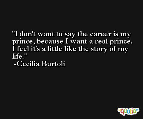 I don't want to say the career is my prince, because I want a real prince. I feel it's a little like the story of my life. -Cecilia Bartoli
