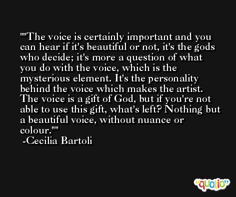 'The voice is certainly important and you can hear if it's beautiful or not, it's the gods who decide; it's more a question of what you do with the voice, which is the mysterious element. It's the personality behind the voice which makes the artist. The voice is a gift of God, but if you're not able to use this gift, what's left? Nothing but a beautiful voice, without nuance or colour.' -Cecilia Bartoli