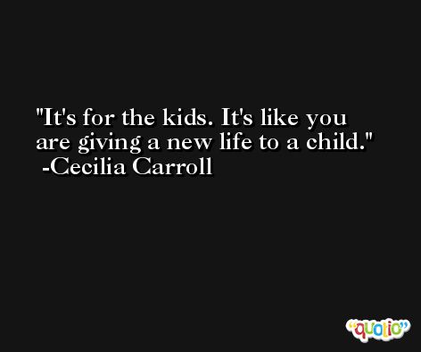 It's for the kids. It's like you are giving a new life to a child. -Cecilia Carroll