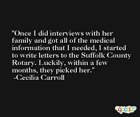 Once I did interviews with her family and got all of the medical information that I needed, I started to write letters to the Suffolk County Rotary. Luckily, within a few months, they picked her. -Cecilia Carroll