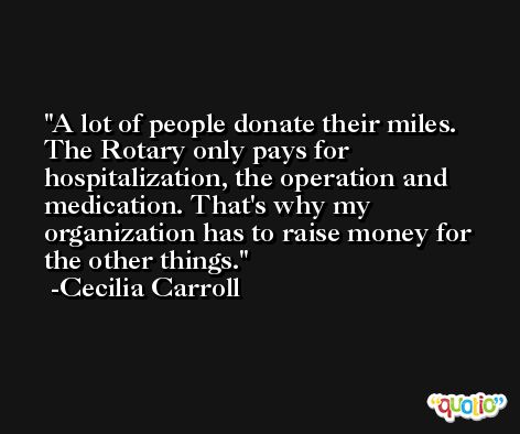 A lot of people donate their miles. The Rotary only pays for hospitalization, the operation and medication. That's why my organization has to raise money for the other things. -Cecilia Carroll