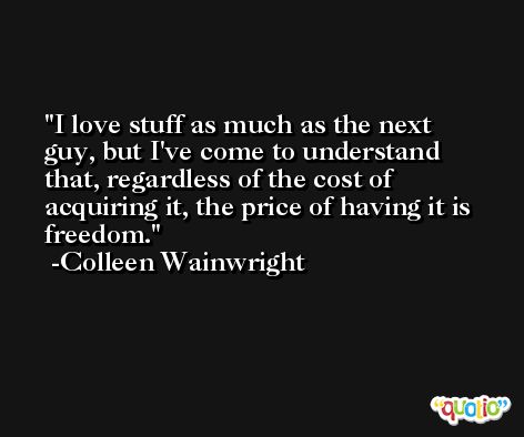 I love stuff as much as the next guy, but I've come to understand that, regardless of the cost of acquiring it, the price of having it is freedom. -Colleen Wainwright