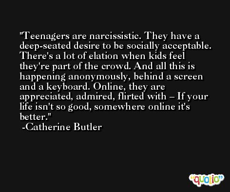 Teenagers are narcissistic. They have a deep-seated desire to be socially acceptable. There's a lot of elation when kids feel they're part of the crowd. And all this is happening anonymously, behind a screen and a keyboard. Online, they are appreciated, admired, flirted with – If your life isn't so good, somewhere online it's better. -Catherine Butler