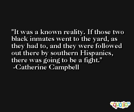 It was a known reality. If those two black inmates went to the yard, as they had to, and they were followed out there by southern Hispanics, there was going to be a fight. -Catherine Campbell