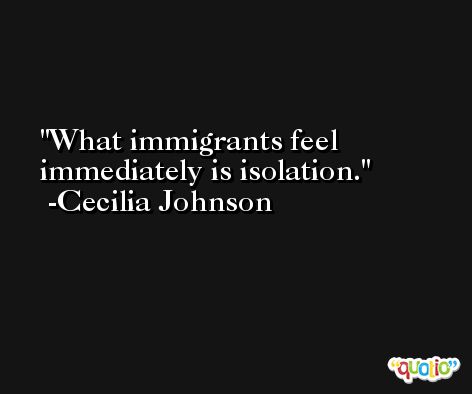What immigrants feel immediately is isolation. -Cecilia Johnson