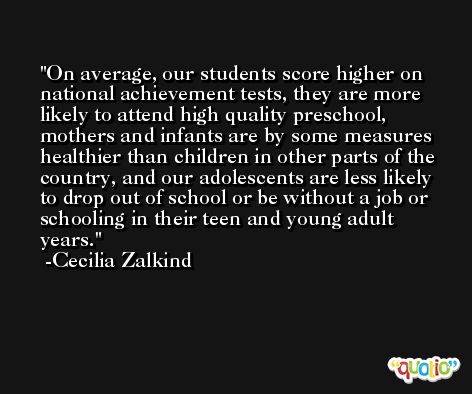 On average, our students score higher on national achievement tests, they are more likely to attend high quality preschool, mothers and infants are by some measures healthier than children in other parts of the country, and our adolescents are less likely to drop out of school or be without a job or schooling in their teen and young adult years. -Cecilia Zalkind