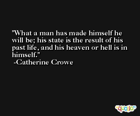 What a man has made himself he will be; his state is the result of his past life, and his heaven or hell is in himself. -Catherine Crowe